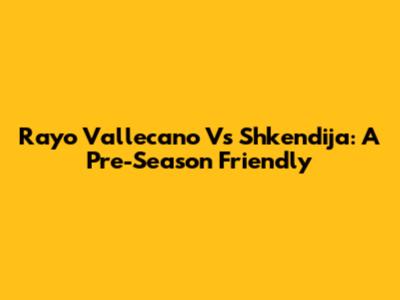 Rayo Vallecano Vs Shkendija: A Pre-Season Friendly