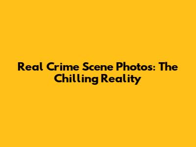 Real Crime Scene Photos: The Chilling Reality