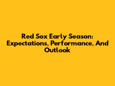 Red Sox Early Season: Expectations, Performance, And Outlook