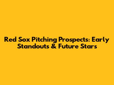 Red Sox Pitching Prospects: Early Standouts & Future Stars