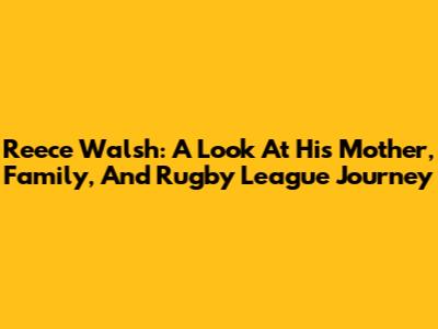 Reece Walsh: A Look At His Mother, Family, And Rugby League Journey