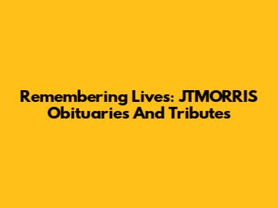 Remembering Lives: JTMORRIS Obituaries And Tributes