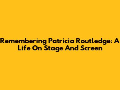 Remembering Patricia Routledge: A Life On Stage And Screen