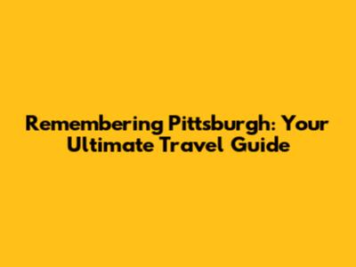 Remembering Pittsburgh: Your Ultimate Travel Guide