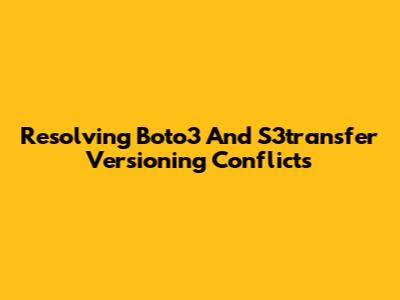 Resolving Boto3 And S3transfer Versioning Conflicts