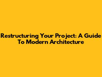Restructuring Your Project: A Guide To Modern Architecture