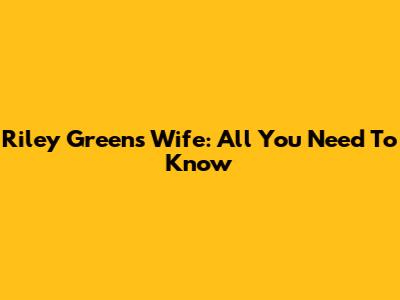 Riley Green's Wife: All You Need To Know