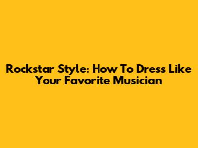 Rockstar Style: How To Dress Like Your Favorite Musician