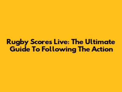 Rugby Scores Live: The Ultimate Guide To Following The Action