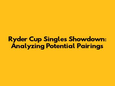 Ryder Cup Singles Showdown: Analyzing Potential Pairings