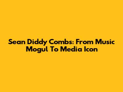 Sean 'Diddy' Combs: From Music Mogul To Media Icon
