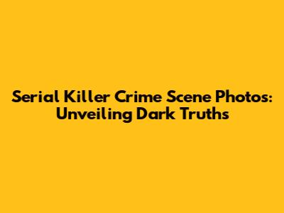 Serial Killer Crime Scene Photos: Unveiling Dark Truths
