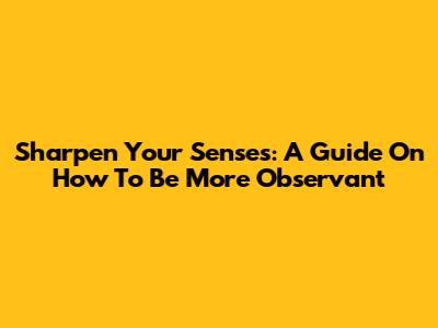 Sharpen Your Senses: A Guide On How To Be More Observant