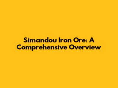 Simandou Iron Ore: A Comprehensive Overview