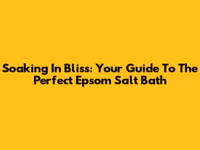 Soaking In Bliss: Your Guide To The Perfect Epsom Salt Bath