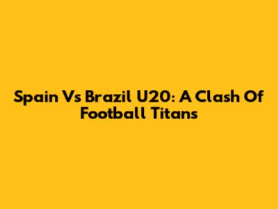 Spain Vs Brazil U20: A Clash Of Football Titans