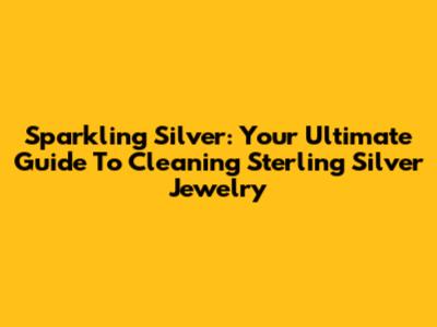 Sparkling Silver: Your Ultimate Guide To Cleaning Sterling Silver Jewelry