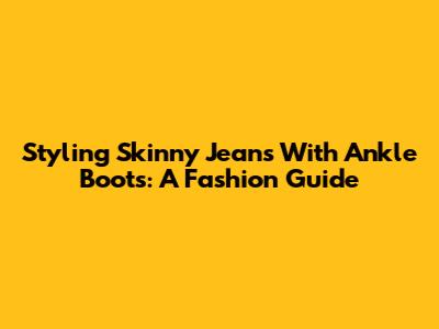 Styling Skinny Jeans With Ankle Boots: A Fashion Guide