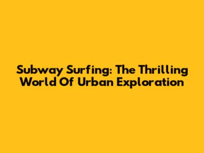Subway Surfing: The Thrilling World Of Urban Exploration