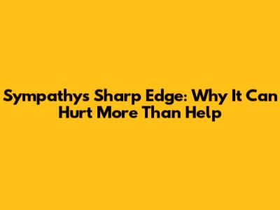 Sympathy's Sharp Edge: Why It Can Hurt More Than Help