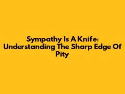 Sympathy Is A Knife: Understanding The Sharp Edge Of Pity