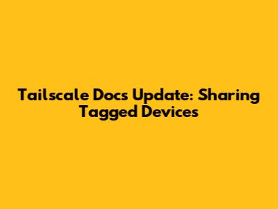 Tailscale Docs Update: Sharing Tagged Devices