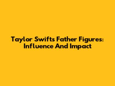 Taylor Swift's Father Figures: Influence And Impact