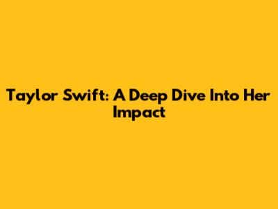 Taylor Swift: A Deep Dive Into Her Impact