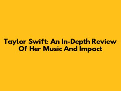 Taylor Swift: An In-Depth Review Of Her Music And Impact