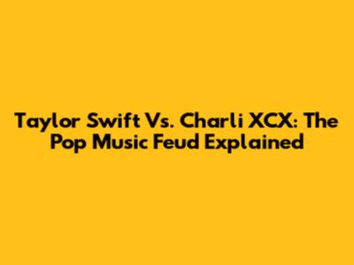 Taylor Swift Vs. Charli XCX: The Pop Music Feud Explained