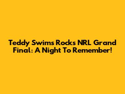 Teddy Swims Rocks NRL Grand Final: A Night To Remember!