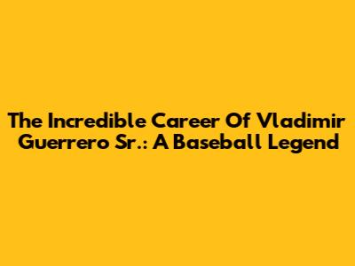 The Incredible Career Of Vladimir Guerrero Sr.: A Baseball Legend