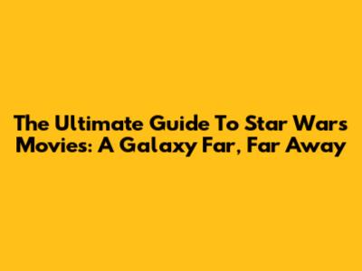 The Ultimate Guide To Star Wars Movies: A Galaxy Far, Far Away