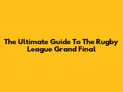 The Ultimate Guide To The Rugby League Grand Final
