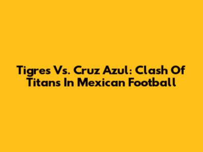 Tigres Vs. Cruz Azul: Clash Of Titans In Mexican Football