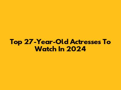 Top 27-Year-Old Actresses To Watch In 2024