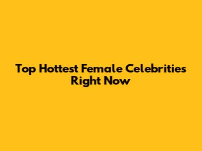 Top Hottest Female Celebrities Right Now