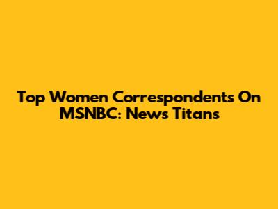 Top Women Correspondents On MSNBC: News Titans