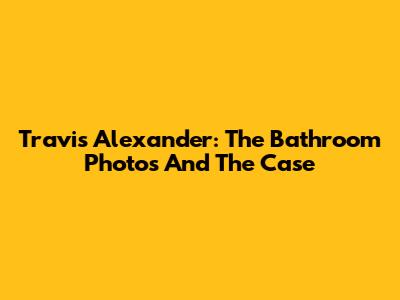 Travis Alexander: The Bathroom Photos And The Case