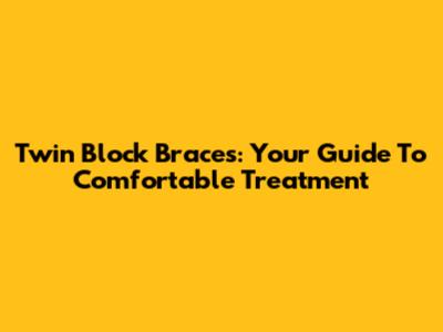 Twin Block Braces: Your Guide To Comfortable Treatment
