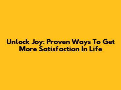Unlock Joy: Proven Ways To Get More Satisfaction In Life