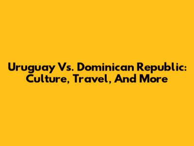 Uruguay Vs. Dominican Republic: Culture, Travel, And More