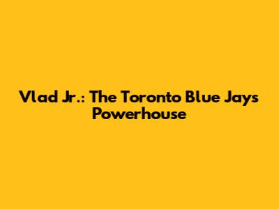 Vlad Jr.: The Toronto Blue Jays' Powerhouse