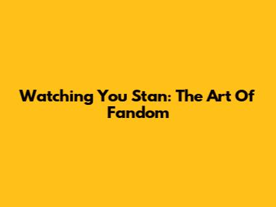 Watching You Stan: The Art Of Fandom
