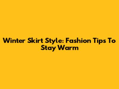 Winter Skirt Style: Fashion Tips To Stay Warm