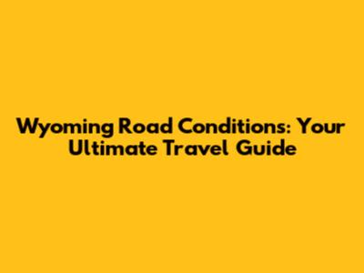 Wyoming Road Conditions: Your Ultimate Travel Guide