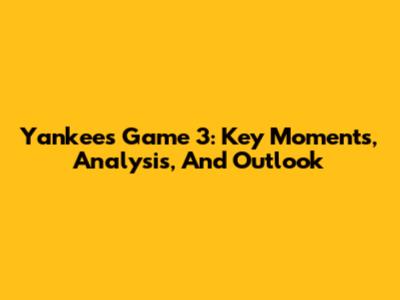 Yankees Game 3: Key Moments, Analysis, And Outlook