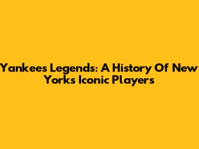 Yankees Legends: A History Of New York's Iconic Players