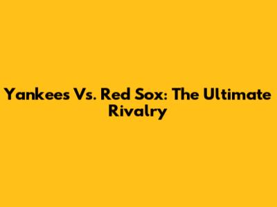 Yankees Vs. Red Sox: The Ultimate Rivalry