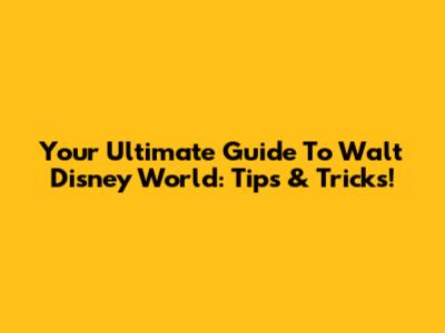 Your Ultimate Guide To Walt Disney World: Tips & Tricks!